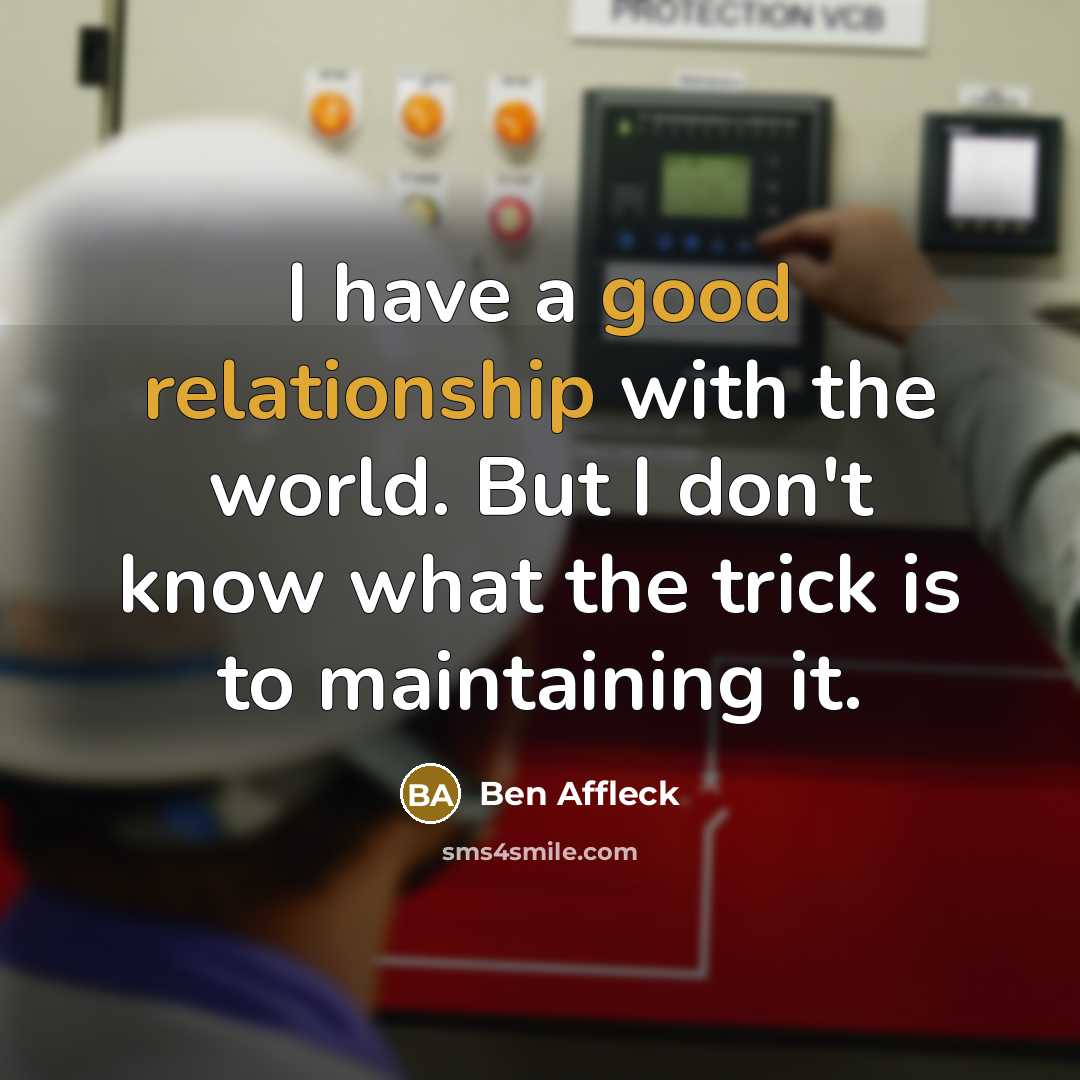 “I have a good relationship with the world. But I don't know what the trick is to maintaining it.” quote by Ben Affleck