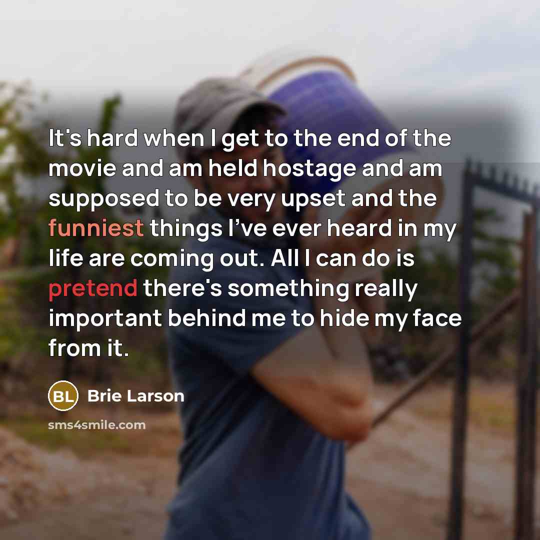 “It's hard when I get to the end of the movie and am held hostage and am supposed to be very upset and the funniest things I've ever heard in my life are coming out. All I can do is pretend there's something really important behind me to hide my face from it.” quote by Brie Larson