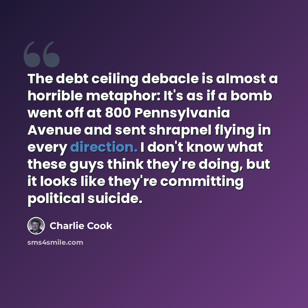 “The debt ceiling debacle is almost a horrible metaphor: It's as if a bomb went off at 800 Pennsylvania Avenue and sent shrapnel flying in every direction. I don't know what these guys think they're doing, but it looks like they're committing political suicide.” quote by Charlie Cook