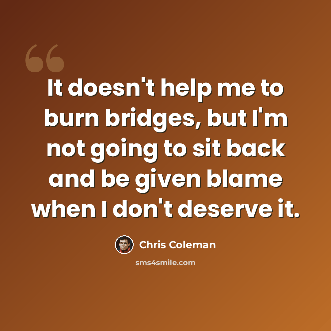 “It doesn't help me to burn bridges, but I'm not going to sit back and be given blame when I don't deserve it.” quote by Chris Coleman