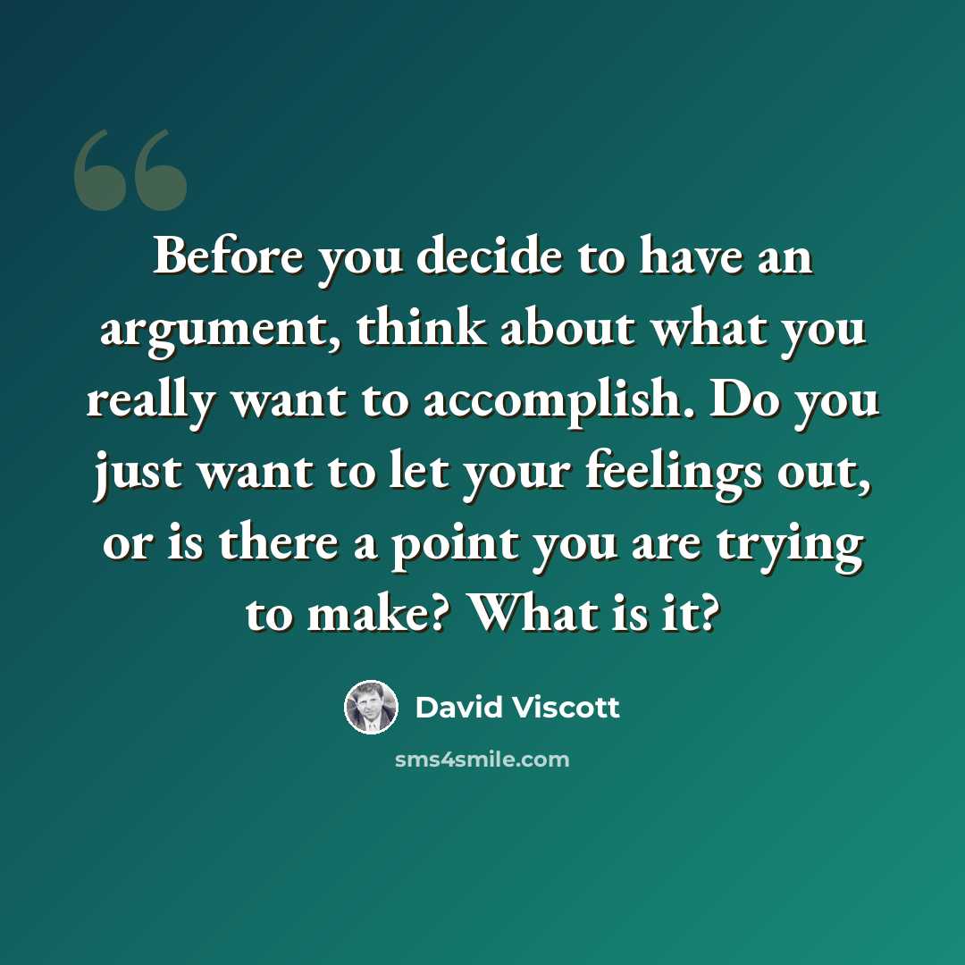 “Before you decide to have an argument, think about what you really want to accomplish. Do you just want to let your feelings out, or is there a point you are trying to make? What is it?” quote by David Viscott