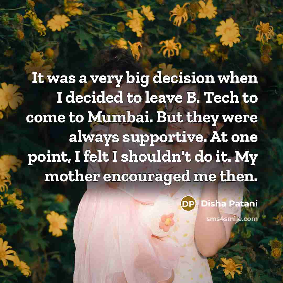 “It was a very big decision when I decided to leave B. Tech to come to Mumbai. But they were always supportive. At one point, I felt I shouldn't do it. My mother encouraged me then.” quote by Disha Patani