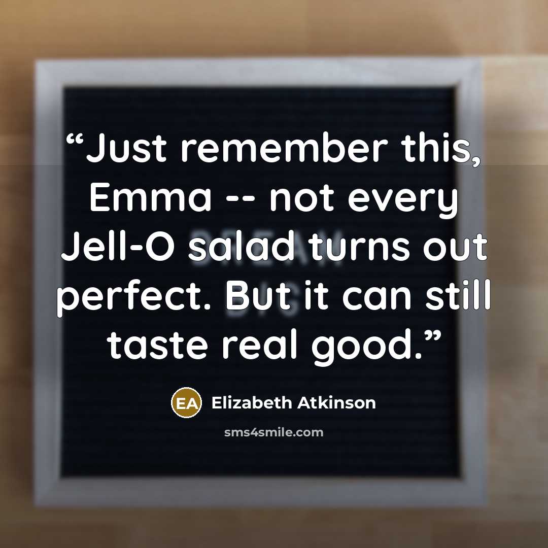 “Just remember this, Emma -- not every Jell-O salad turns out perfect. But it can still taste real good.” quote by Elizabeth Atkinson