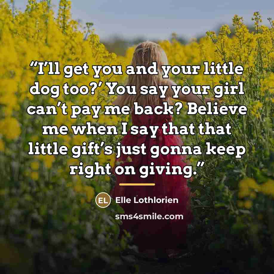 “I’ll get you and your little dog too?’ You say your girl can’t pay me back? Believe me when I say that that little gift’s just gonna keep right on giving.” quote by Elle Lothlorien