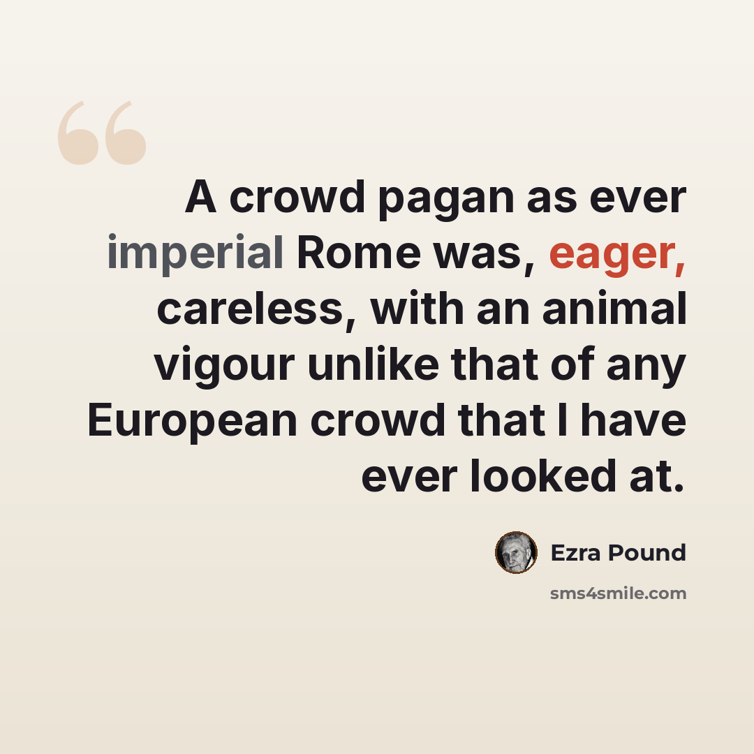 “A crowd pagan as ever imperial Rome was, eager, careless, with an animal vigour unlike that of any European crowd that I have ever looked at.” quote by Ezra Pound