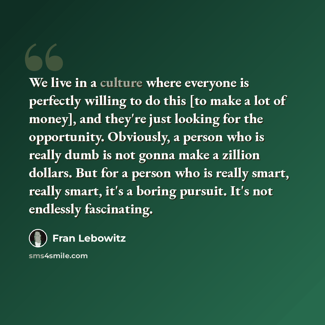 “We live in a culture where everyone is perfectly willing to do this [to make a lot of money], and they're just looking for the opportunity. Obviously, a person who is really dumb is not gonna make a zillion dollars. But for a person who is really smart, really smart, it's a boring pursuit. It's…” quote by Fran Lebowitz