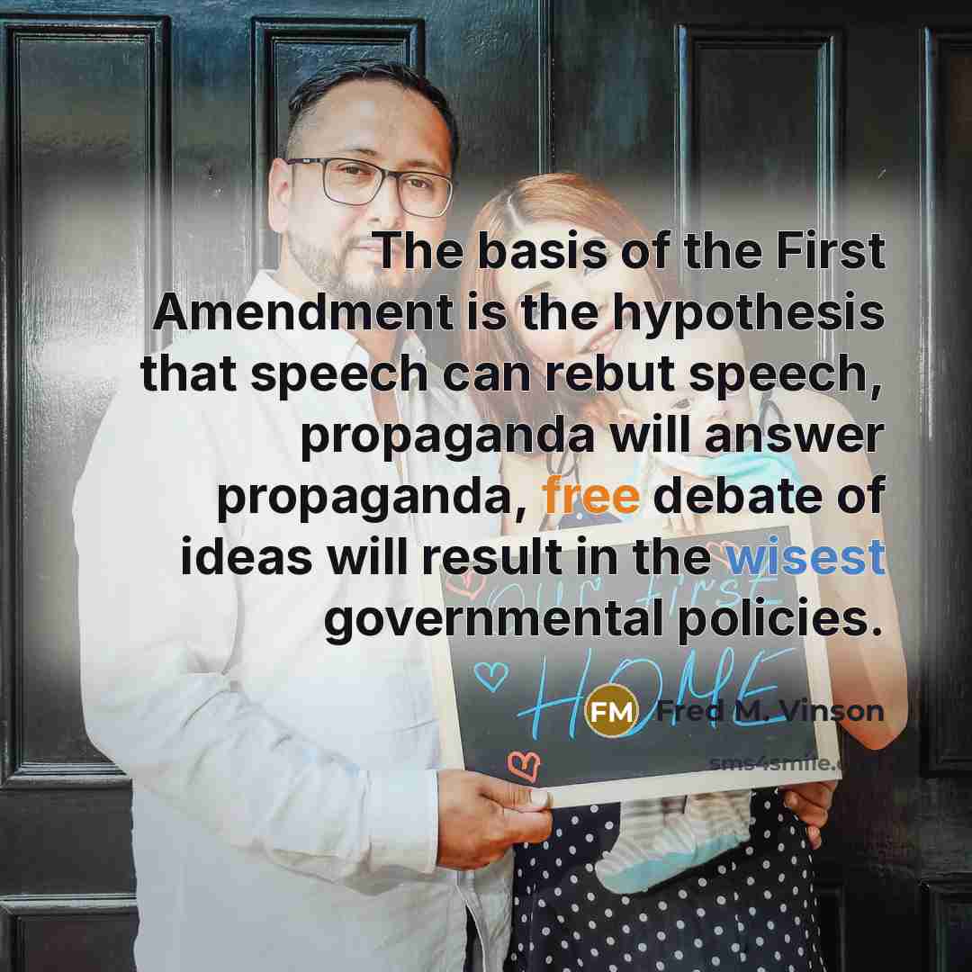 “The basis of the First Amendment is the hypothesis that speech can rebut speech, propaganda will answer propaganda, free debate of ideas will result in the wisest governmental policies.” quote by Fred M. Vinson