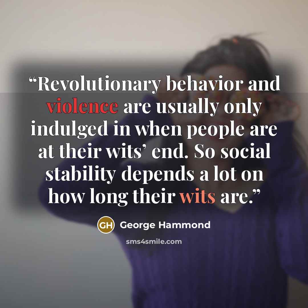 “Revolutionary behavior and violence are usually only indulged in when people are at their wits’ end. So social stability depends a lot on how long their wits are.” quote by George Hammond