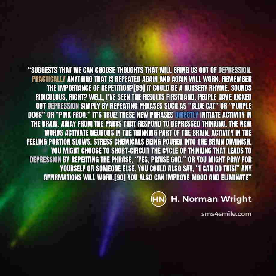 “suggests that we can choose thoughts that will bring us out of depression. Practically anything that is repeated again and again will work. Remember the importance of repetition?[89] It could be a nursery rhyme. Sounds ridiculous, right? Well, I’ve seen the results firsthand. People have kicked…” quote by H. Norman Wright