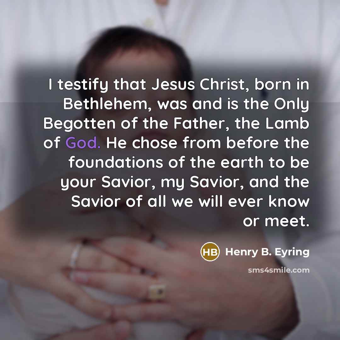 “I testify that Jesus Christ, born in Bethlehem, was and is the Only Begotten of the Father, the Lamb of God. He chose from before the foundations of the earth to be your Savior, my Savior, and the Savior of all we will ever know or meet.” quote by Henry B. Eyring