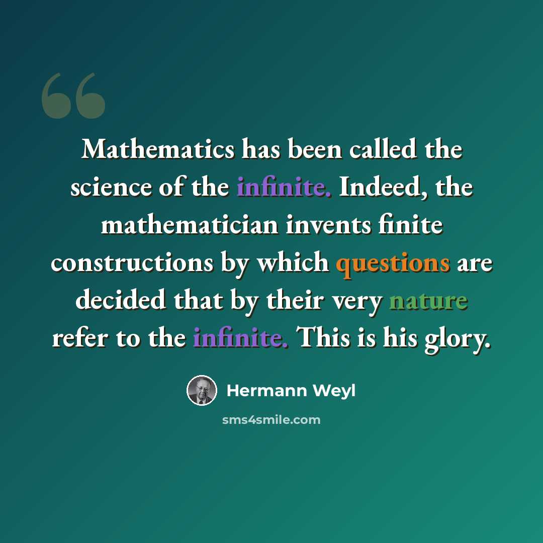 “Mathematics has been called the science of the infinite. Indeed, the mathematician invents finite constructions by which questions are decided that by their very nature refer to the infinite. This is his glory.” quote by Hermann Weyl