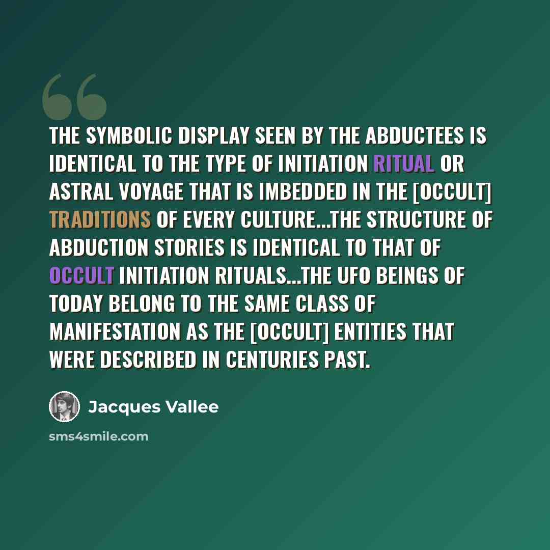 “The symbolic display seen by the abductees is identical to the type of initiation ritual or astral voyage that is imbedded in the [occult] traditions of every culture...the structure of abduction stories is identical to that of occult initiation rituals...the UFO beings of today belong to the same…” quote by Jacques Vallee