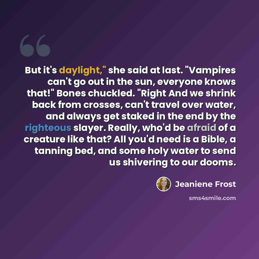 “But it's daylight," she said at last. "Vampires can't go out in the sun, everyone knows that!" Bones chuckled. "Right And we shrink back from crosses, can't travel over water, and always get staked in the end by the righteous slayer. Really, who'd be afraid of a creature like that? All you'd need…” quote by Jeaniene Frost