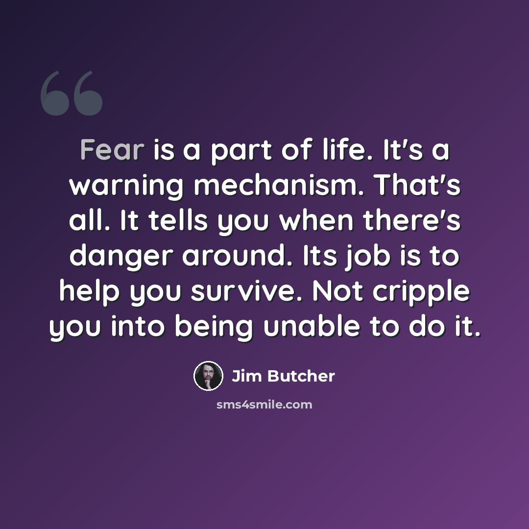 “Fear is a part of life. It's a warning mechanism. That's all. It tells you when there's danger around. Its job is to help you survive. Not cripple you into being unable to do it.” quote by Jim Butcher