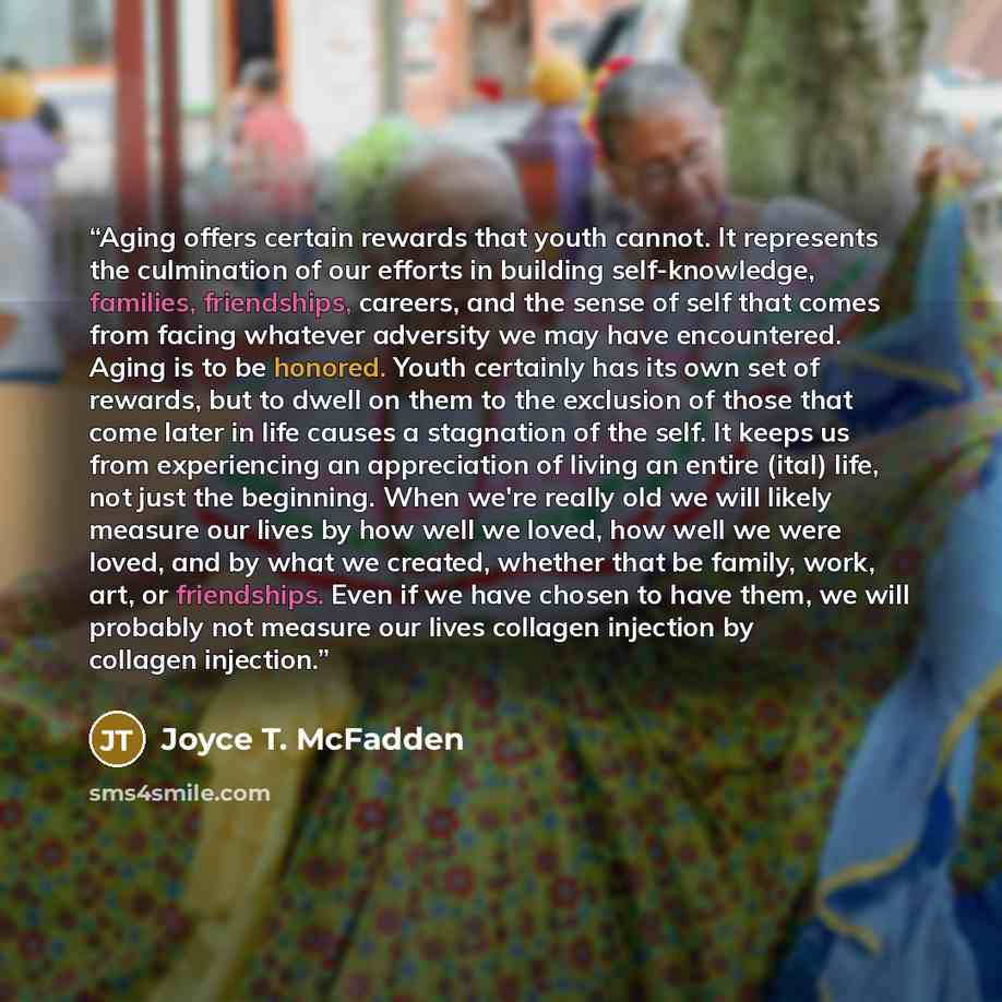 “Aging offers certain rewards that youth cannot. It represents the culmination of our efforts in building self-knowledge, families, friendships, careers, and the sense of self that comes from facing whatever adversity we may have encountered. Aging is to be honored. Youth certainly has its own set…” quote by Joyce T. McFadden