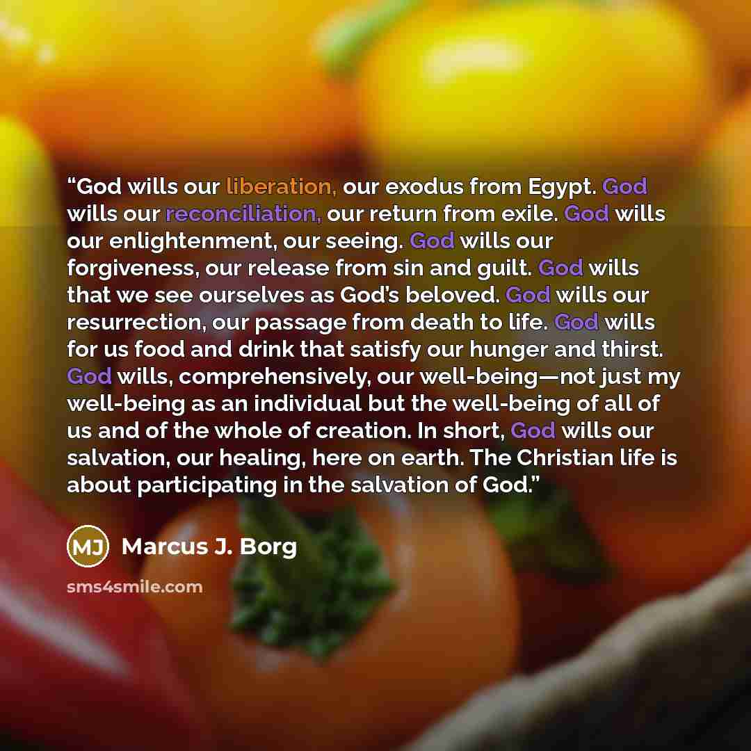 “God wills our liberation, our exodus from Egypt. God wills our reconciliation, our return from exile. God wills our enlightenment, our seeing. God wills our forgiveness, our release from sin and guilt. God wills that we see ourselves as God’s beloved. God wills our resurrection, our passage from…” quote by Marcus J. Borg