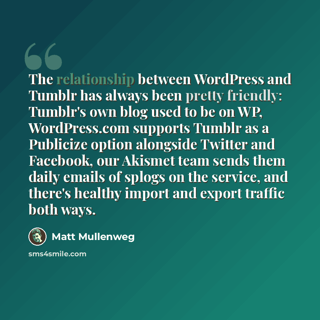 “The relationship between WordPress and Tumblr has always been pretty friendly: Tumblr's own blog used to be on WP, WordPress.com supports Tumblr as a Publicize option alongside Twitter and Facebook, our Akismet team sends them daily emails of splogs on the service, and there's healthy import and…” quote by Matt Mullenweg