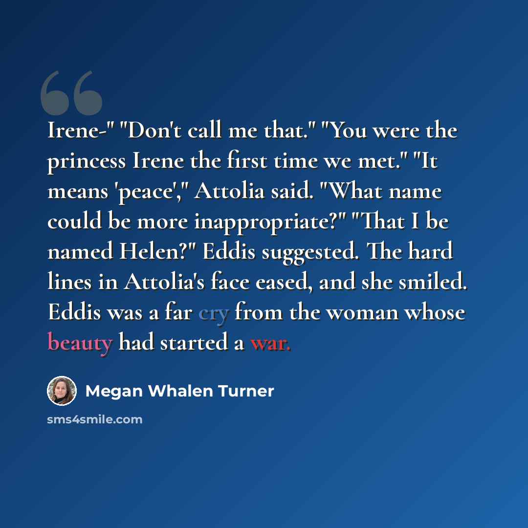 “Irene-" "Don't call me that." "You were the princess Irene the first time we met." "It means 'peace'," Attolia said. "What name could be more inappropriate?" "That I be named Helen?" Eddis suggested. The hard lines in Attolia's face eased, and she smiled. Eddis was a far cry from the woman whose…” quote by Megan Whalen Turner