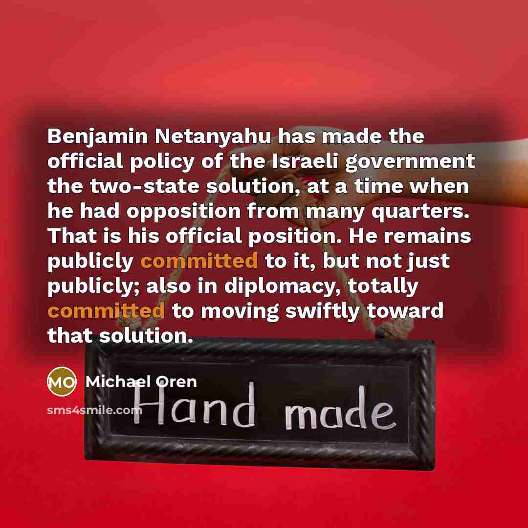 “Benjamin Netanyahu has made the official policy of the Israeli government the two-state solution, at a time when he had opposition from many quarters. That is his official position. He remains publicly committed to it, but not just publicly; also in diplomacy, totally committed to moving swiftly…” quote by Michael Oren