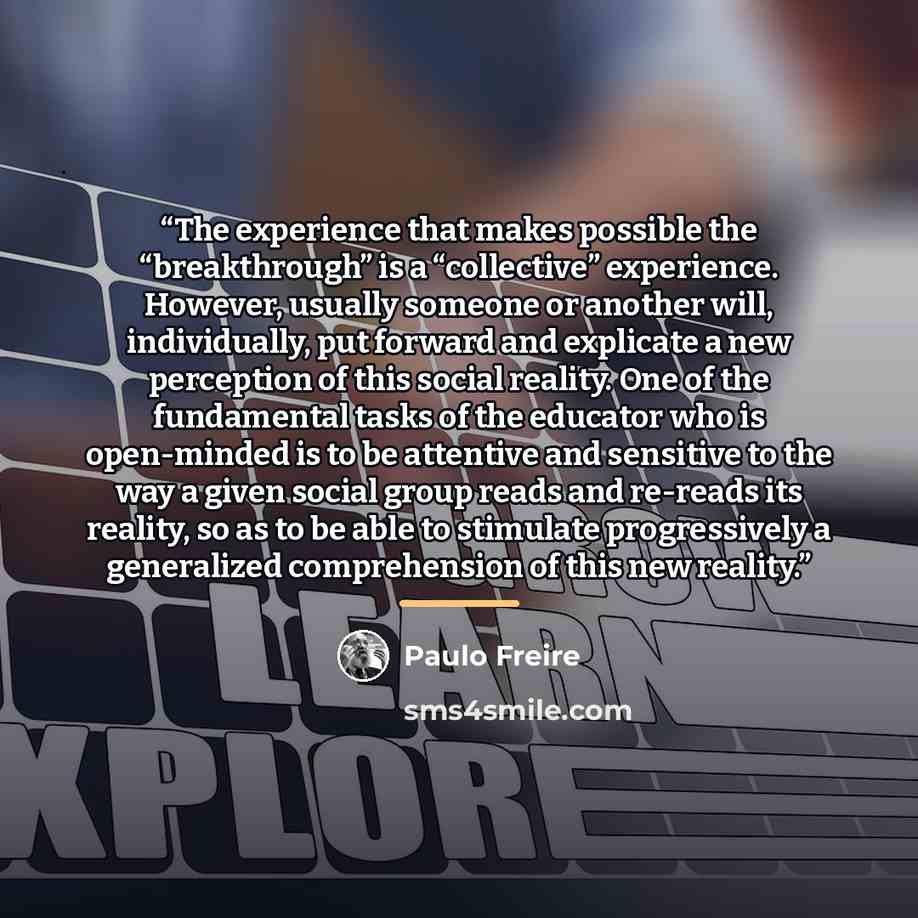 “The experience that makes possible the “breakthrough” is a “collective” experience. However, usually someone or another will, individually, put forward and explicate a new perception of this social reality. One of the fundamental tasks of the educator who is open-minded is to be attentive and…” quote by Paulo Freire