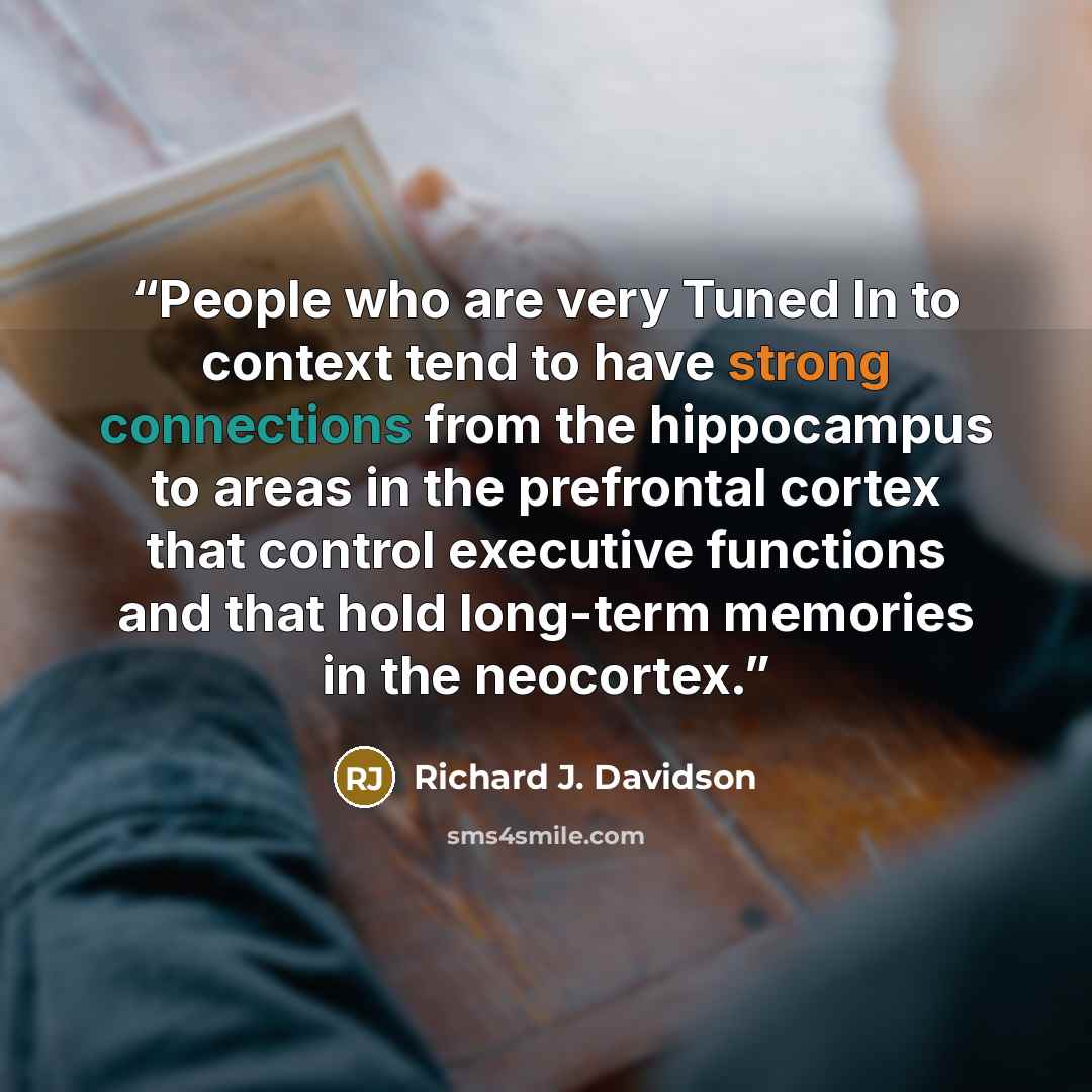 “People who are very Tuned In to context tend to have strong connections from the hippocampus to areas in the prefrontal cortex that control executive functions and that hold long-term memories in the neocortex.” quote by Richard J. Davidson