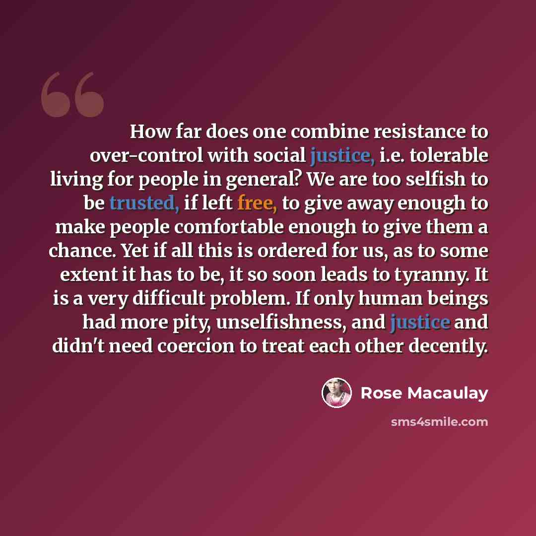 “How far does one combine resistance to over-control with social justice, i.e. tolerable living for people in general? We are too selfish to be trusted, if left free, to give away enough to make people comfortable enough to give them a chance. Yet if all this is ordered for us, as to some extent it…” quote by Rose Macaulay