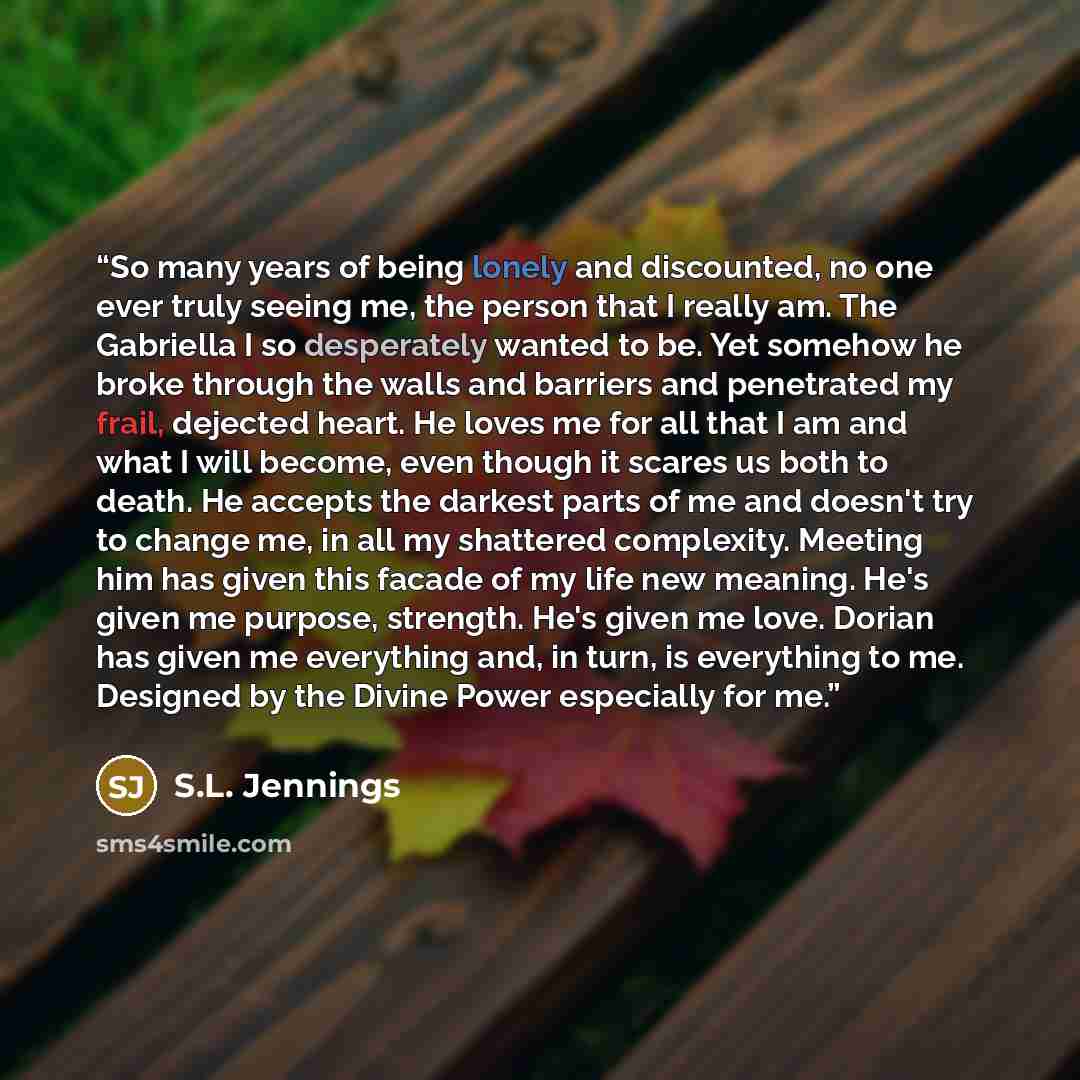 “So many years of being lonely and discounted, no one ever truly seeing me, the person that I really am. The Gabriella I so desperately wanted to be. Yet somehow he broke through the walls and barriers and penetrated my frail, dejected heart. He loves me for all that I am and what I will become…” quote by S.L. Jennings