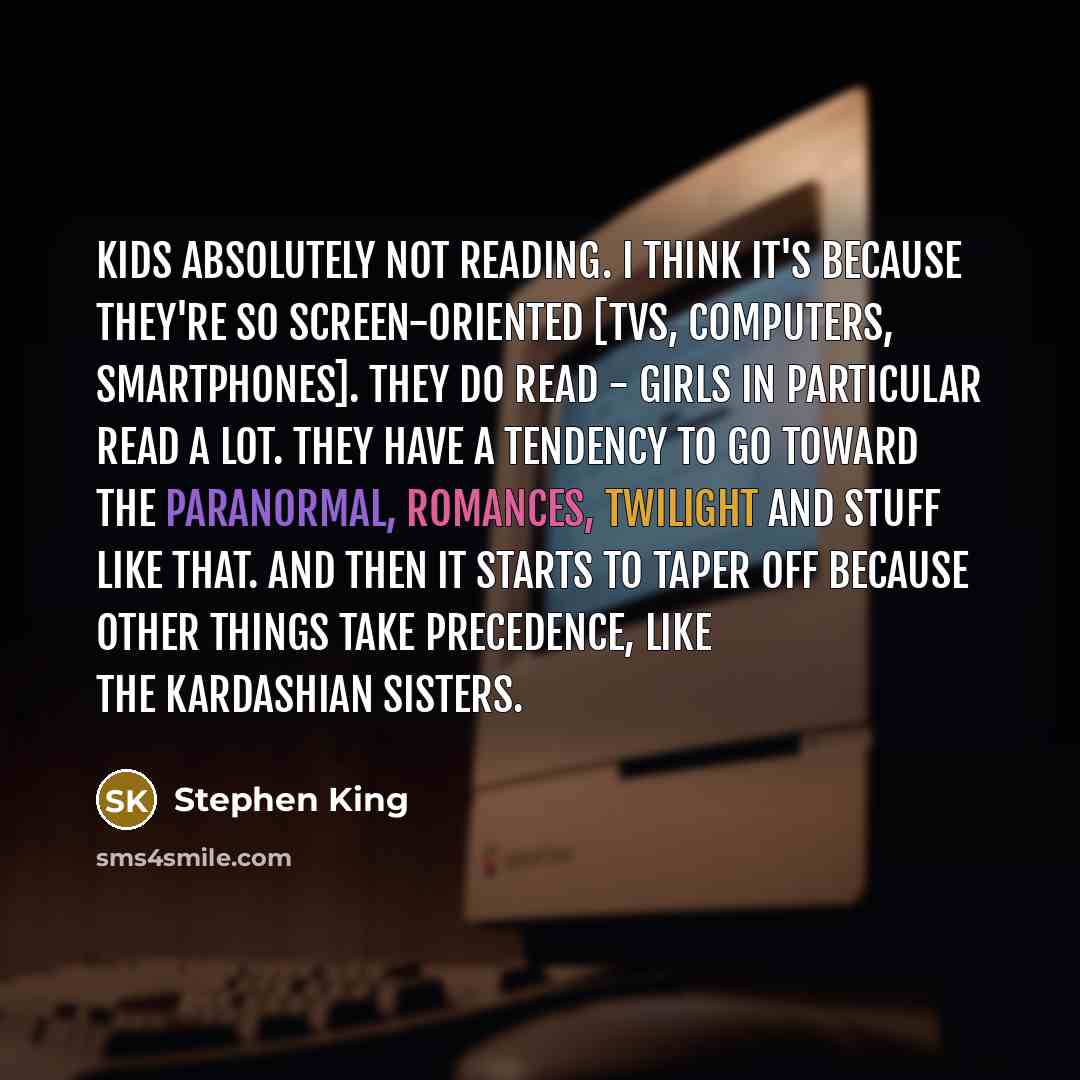 “Kids absolutely not reading. I think it's because they're so screen-oriented [TVs, computers, smartphones]. They do read - girls in particular read a lot. They have a tendency to go toward the paranormal, romances, Twilight and stuff like that. And then it starts to taper off because other things…” quote by Stephen King
