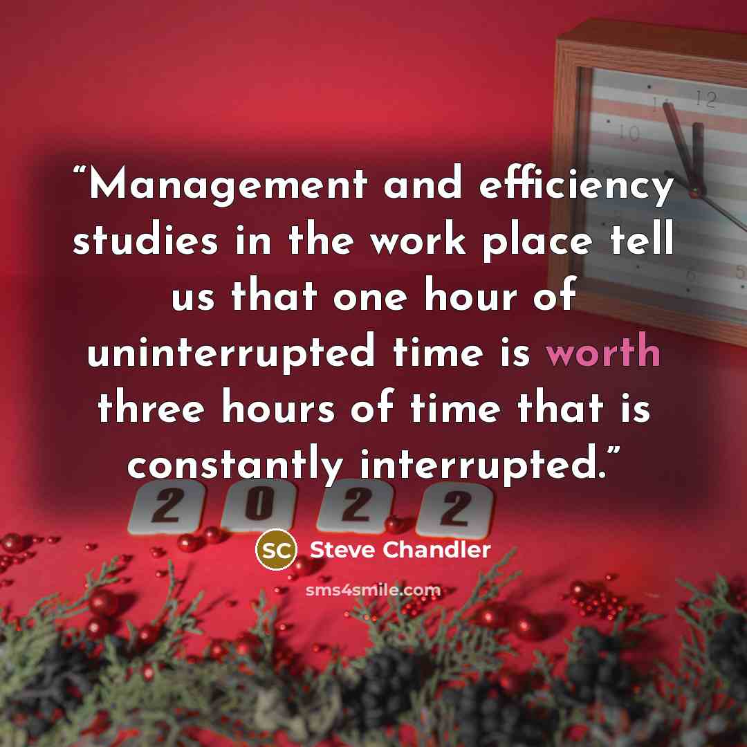 “Management and efficiency studies in the work place tell us that one hour of uninterrupted time is worth three hours of time that is constantly interrupted.” quote by Steve Chandler