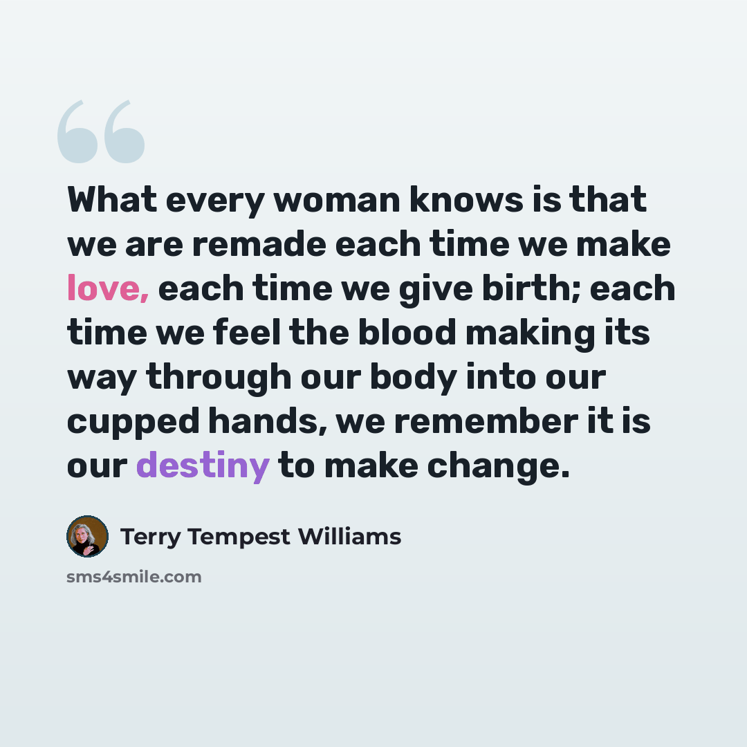 “What every woman knows is that we are remade each time we make love, each time we give birth; each time we feel the blood making its way through our body into our cupped hands, we remember it is our destiny to make change.” quote by Terry Tempest Williams
