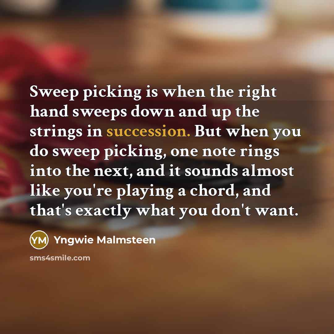 “Sweep picking is when the right hand sweeps down and up the strings in succession. But when you do sweep picking, one note rings into the next, and it sounds almost like you're playing a chord, and that's exactly what you don't want.” quote by Yngwie Malmsteen