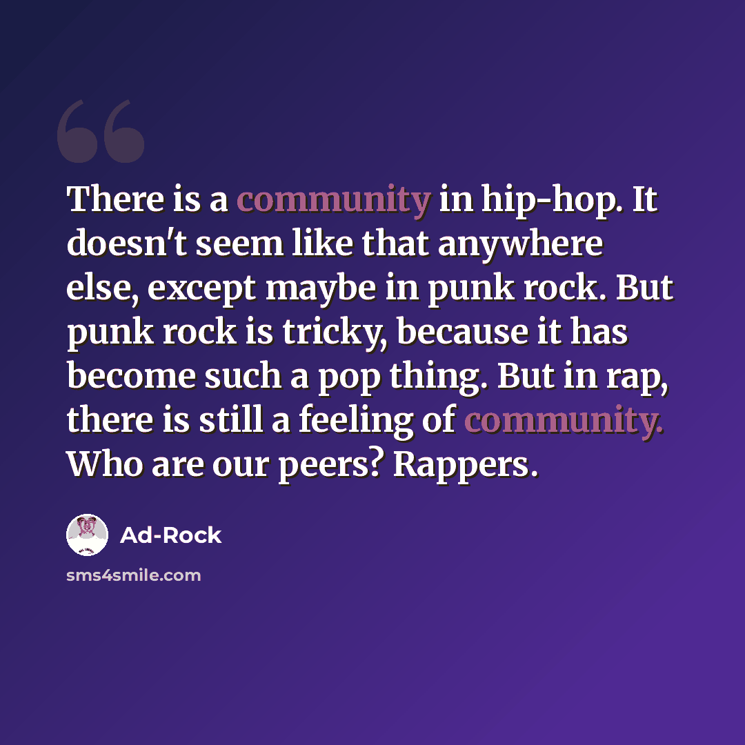 “There is a community in hip-hop. It doesn't seem like that anywhere else, except maybe in punk rock. But punk rock is tricky, because it has become such a pop thing. But in rap, there is still a feeling of community. Who are our peers? Rappers.” quote by Ad-Rock