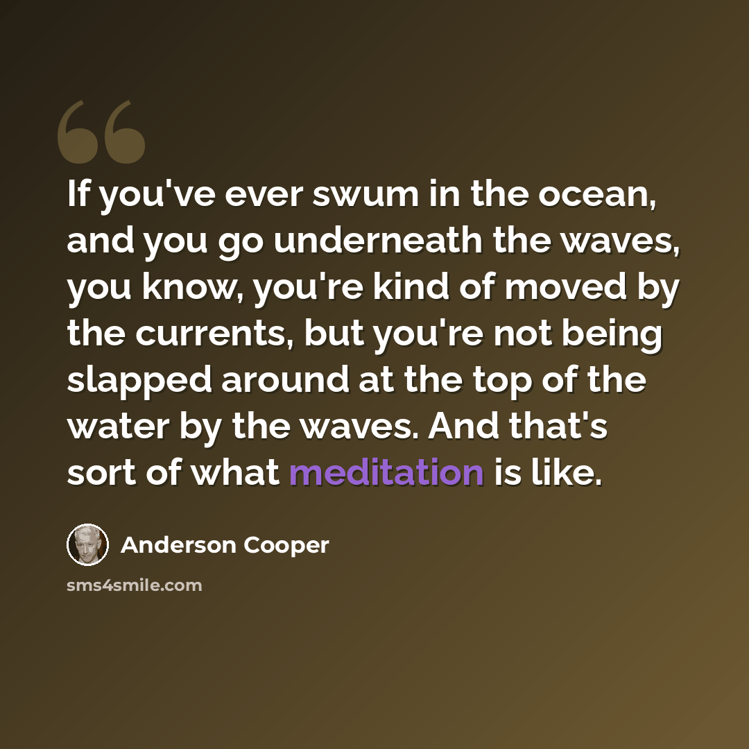 “If you've ever swum in the ocean, and you go underneath the waves, you know, you're kind of moved by the currents, but you're not being slapped around at the top of the water by the waves. And that's sort of what meditation is like.” quote by Anderson Cooper