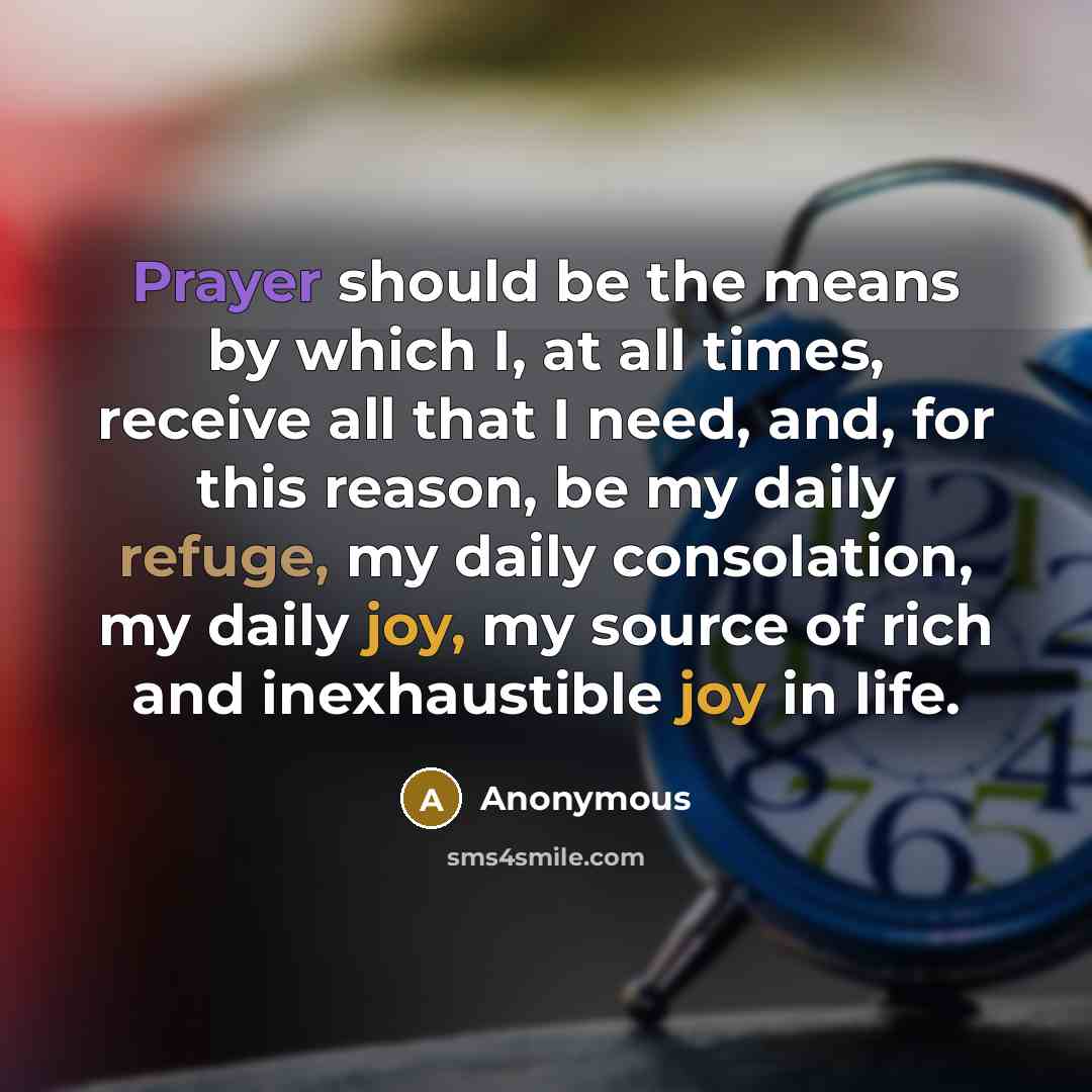 “Prayer should be the means by which I, at all times, receive all that I need, and, for this reason, be my daily refuge, my daily consolation, my daily joy, my source of rich and inexhaustible joy in life.” quote by Anonymous