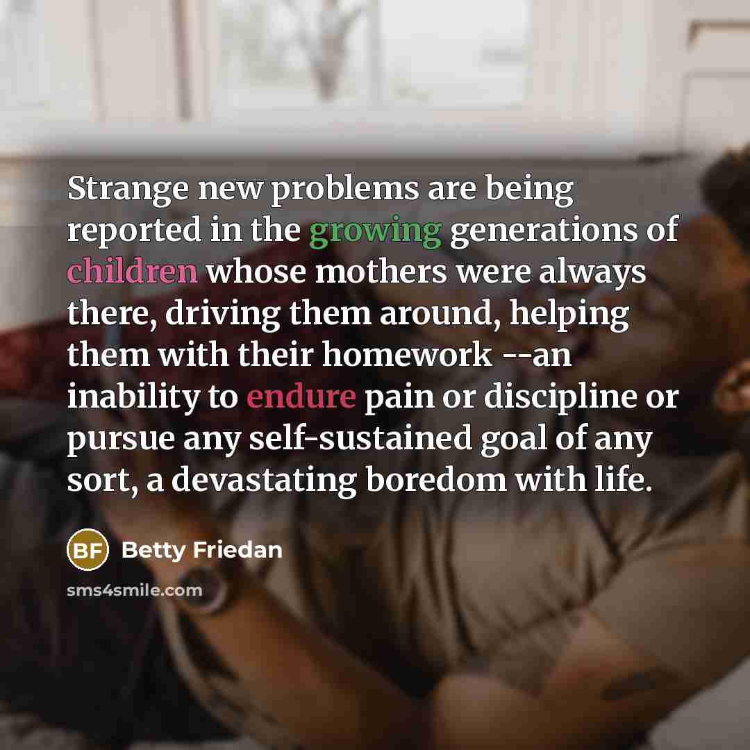 “Strange new problems are being reported in the growing generations of children whose mothers were always there, driving them around, helping them with their homework --an inability to endure pain or discipline or pursue any self-sustained goal of any sort, a devastating boredom with life.” quote by Betty Friedan
