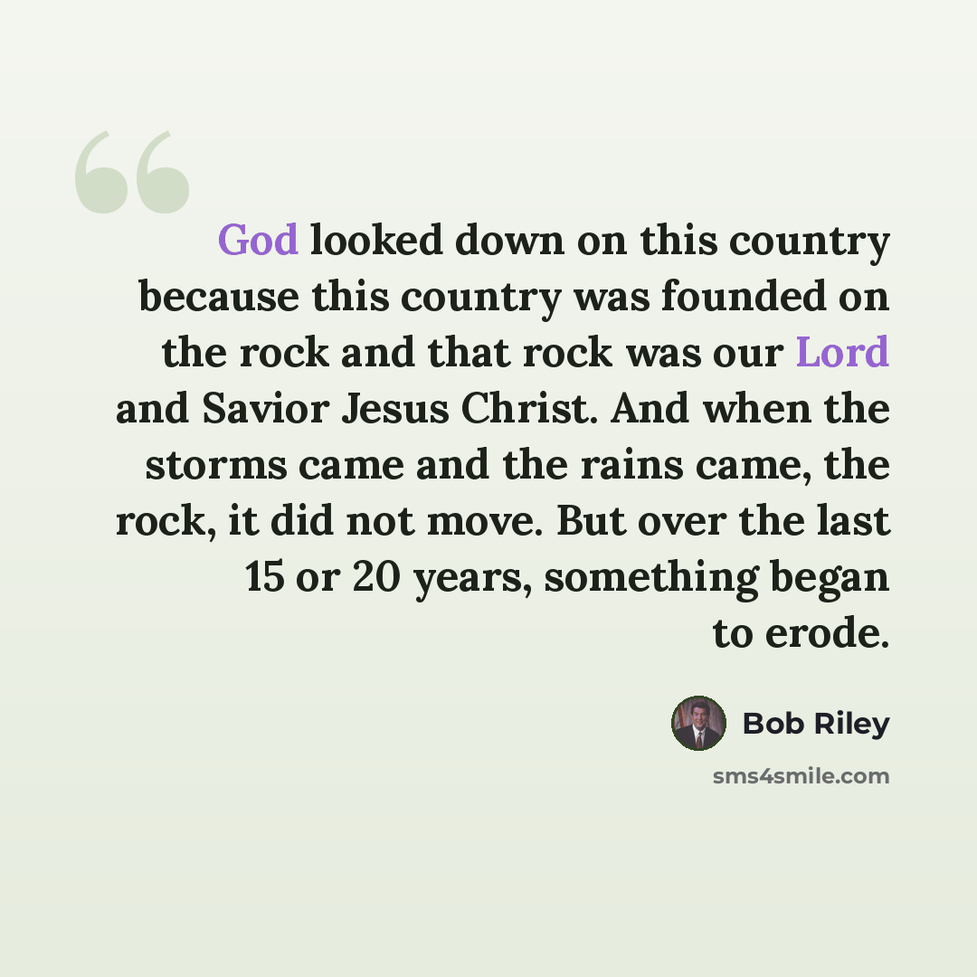 “God looked down on this country because this country was founded on the rock and that rock was our Lord and Savior Jesus Christ. And when the storms came and the rains came, the rock, it did not move. But over the last 15 or 20 years, something began to erode.” quote by Bob Riley