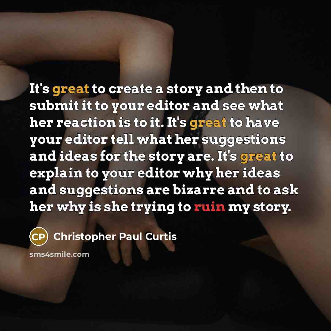 “It's great to create a story and then to submit it to your editor and see what her reaction is to it. It's great to have your editor tell what her suggestions and ideas for the story are. It's great to explain to your editor why her ideas and suggestions are bizarre and to ask her why is she…” quote by Christopher Paul Curtis
