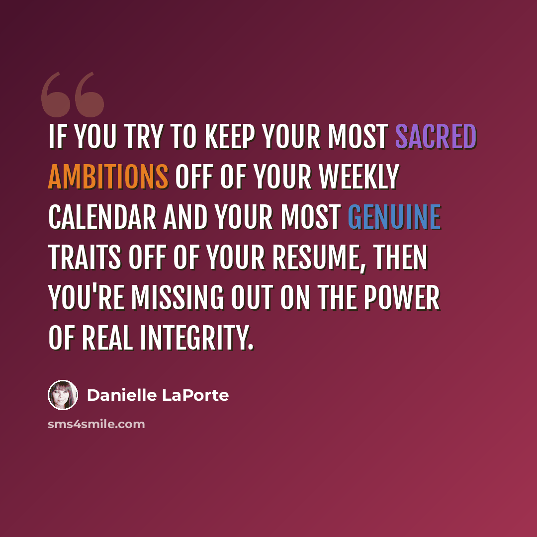 “If you try to keep your most sacred ambitions off of your weekly calendar and your most genuine traits off of your resume, then you're missing out on the power of real integrity.” quote by Danielle LaPorte