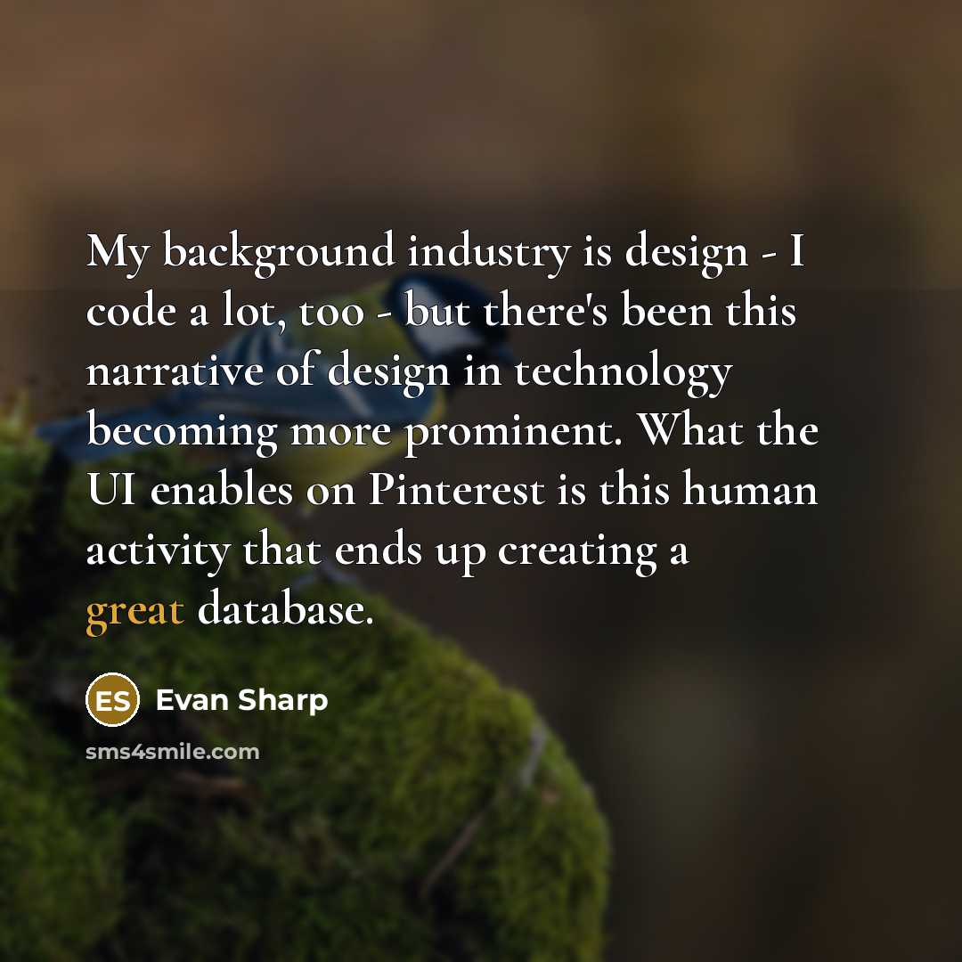 “My background industry is design - I code a lot, too - but there's been this narrative of design in technology becoming more prominent. What the UI enables on Pinterest is this human activity that ends up creating a great database.” quote by Evan Sharp