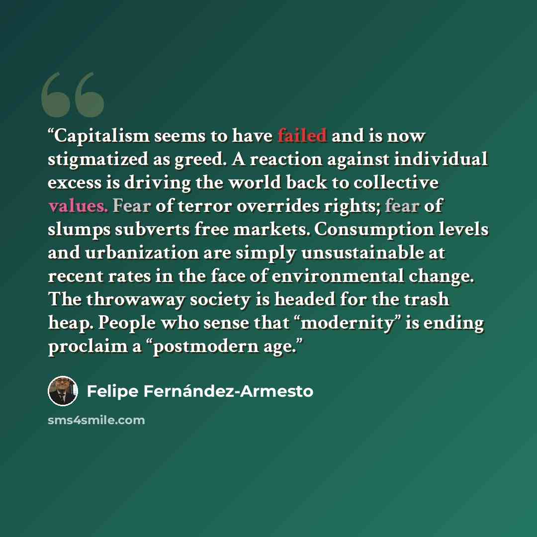 “Capitalism seems to have failed and is now stigmatized as greed. A reaction against individual excess is driving the world back to collective values. Fear of terror overrides rights; fear of slumps subverts free markets. Consumption levels and urbanization are simply unsustainable at recent rates…” quote by Felipe Fernández-Armesto