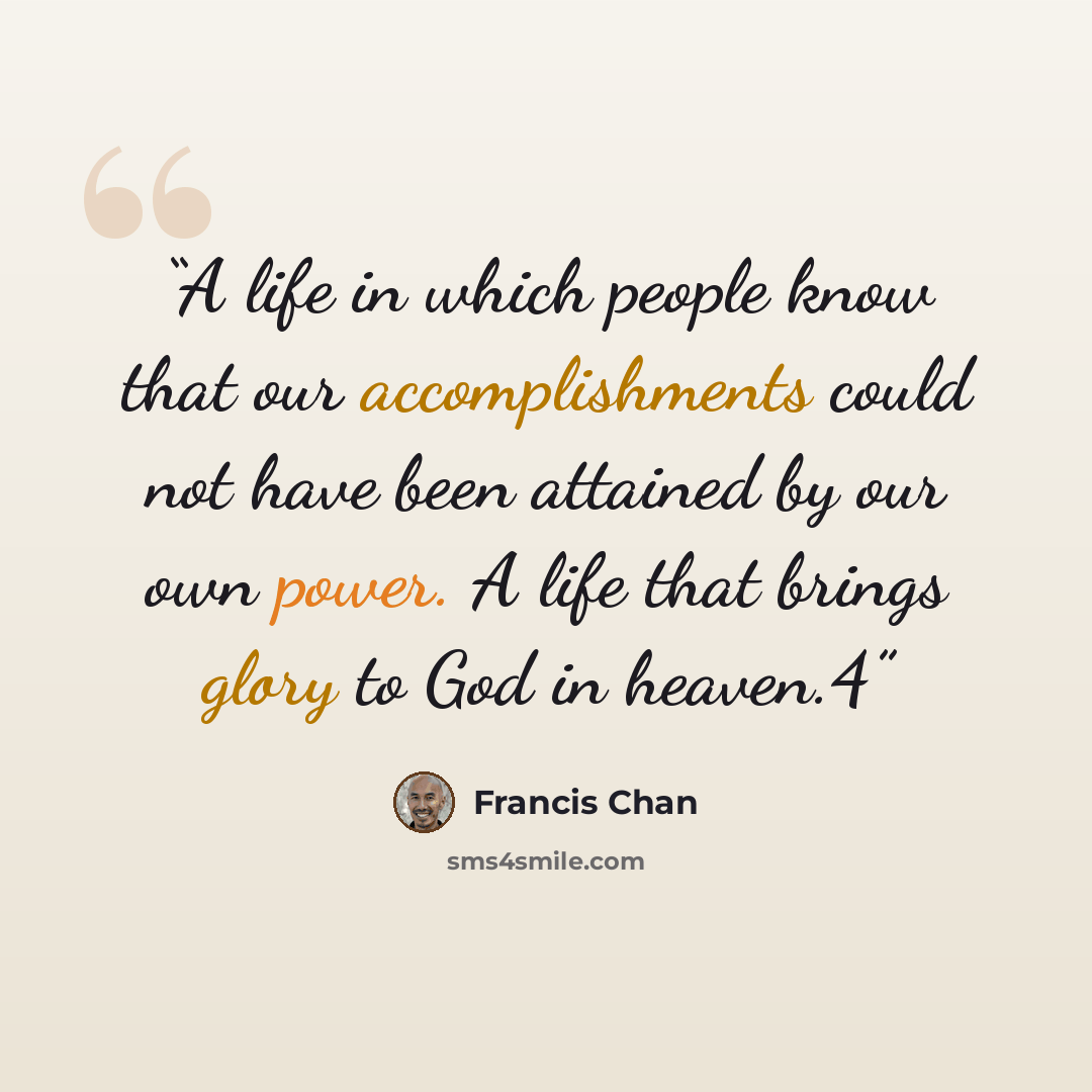 “A life in which people know that our accomplishments could not have been attained by our own power. A life that brings glory to God in heaven.4” quote by Francis Chan