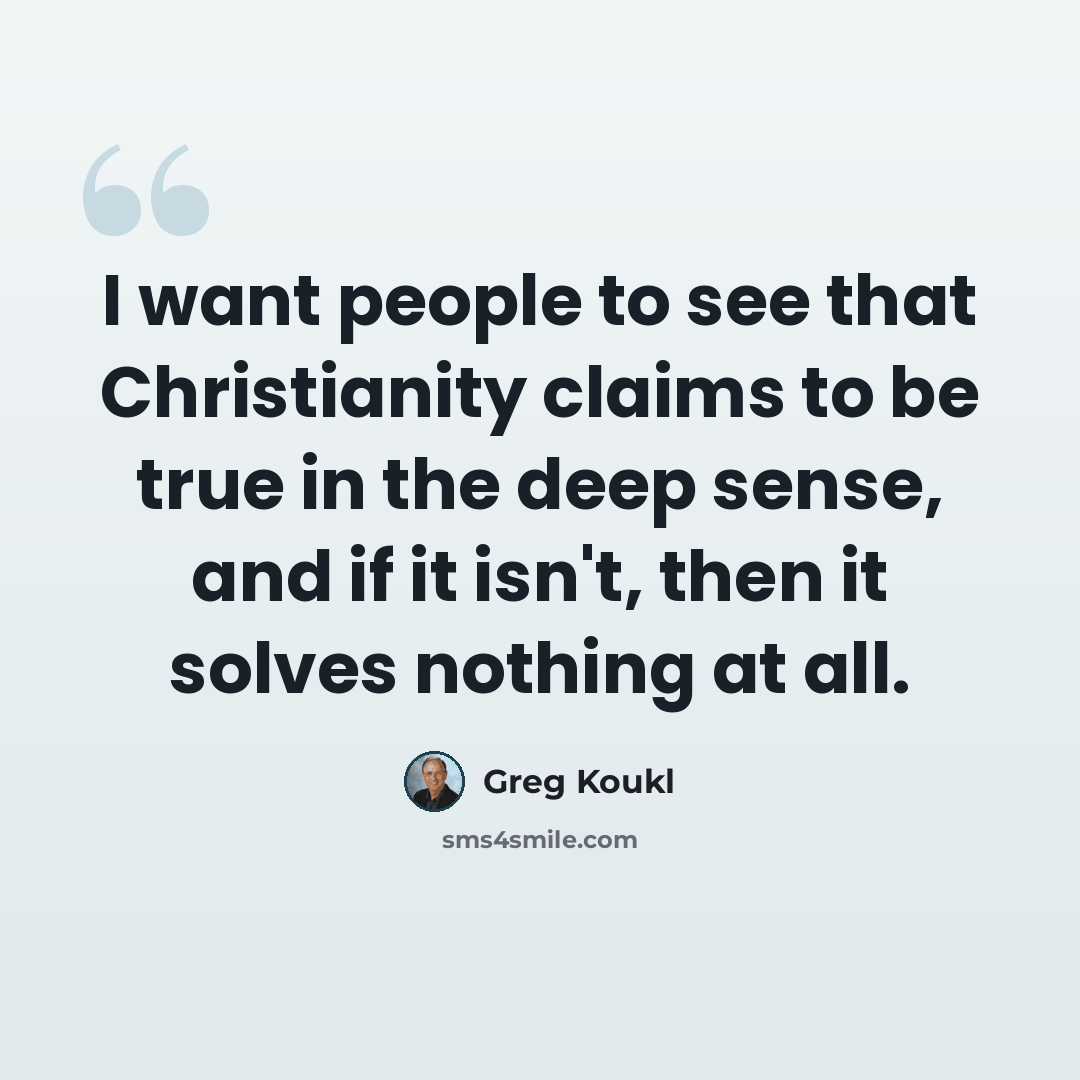 “I want people to see that Christianity claims to be true in the deep sense, and if it isn't, then it solves nothing at all.” quote by Greg Koukl