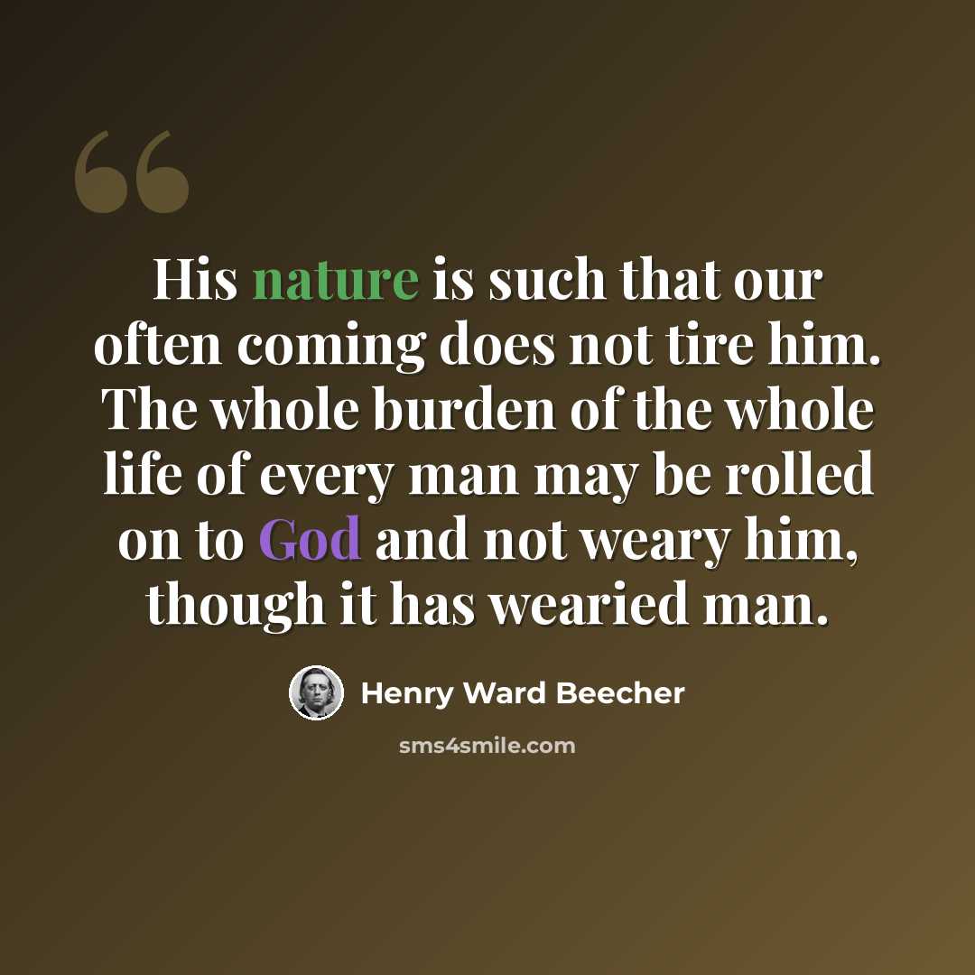 “His nature is such that our often coming does not tire him. The whole burden of the whole life of every man may be rolled on to God and not weary him, though it has wearied man.” quote by Henry Ward Beecher