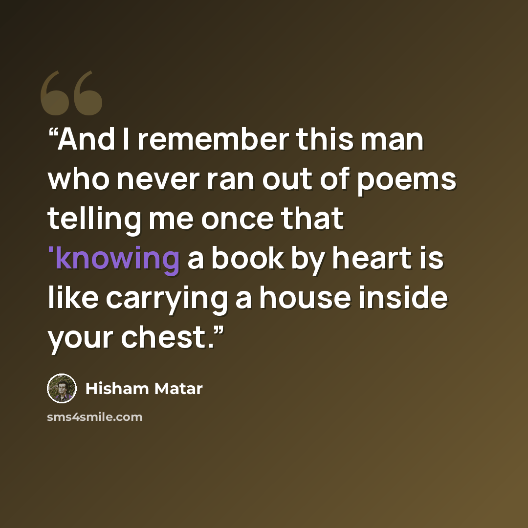 “And I remember this man who never ran out of poems telling me once that 'knowing a book by heart is like carrying a house inside your chest.” quote by Hisham Matar