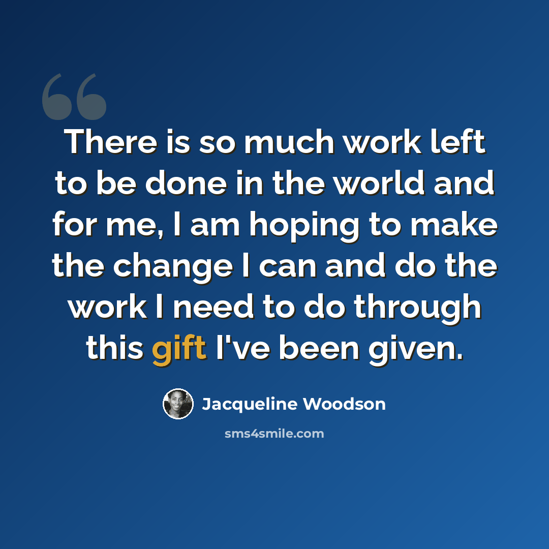 “There is so much work left to be done in the world and for me, I am hoping to make the change I can and do the work I need to do through this gift I've been given.” quote by Jacqueline Woodson