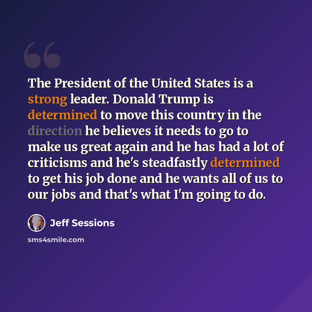 “The President of the United States is a strong leader. Donald Trump is determined to move this country in the direction he believes it needs to go to make us great again and he has had a lot of criticisms and he's steadfastly determined to get his job done and he wants all of us to our jobs and…” quote by Jeff Sessions