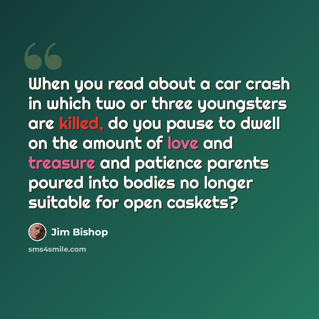 “When you read about a car crash in which two or three youngsters are killed, do you pause to dwell on the amount of love and treasure and patience parents poured into bodies no longer suitable for open caskets?” quote by Jim Bishop