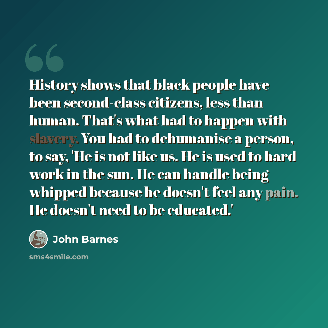 “History shows that black people have been second-class citizens, less than human. That's what had to happen with slavery. You had to dehumanise a person, to say, 'He is not like us. He is used to hard work in the sun. He can handle being whipped because he doesn't feel any pain. He doesn't need to…” quote by John Barnes