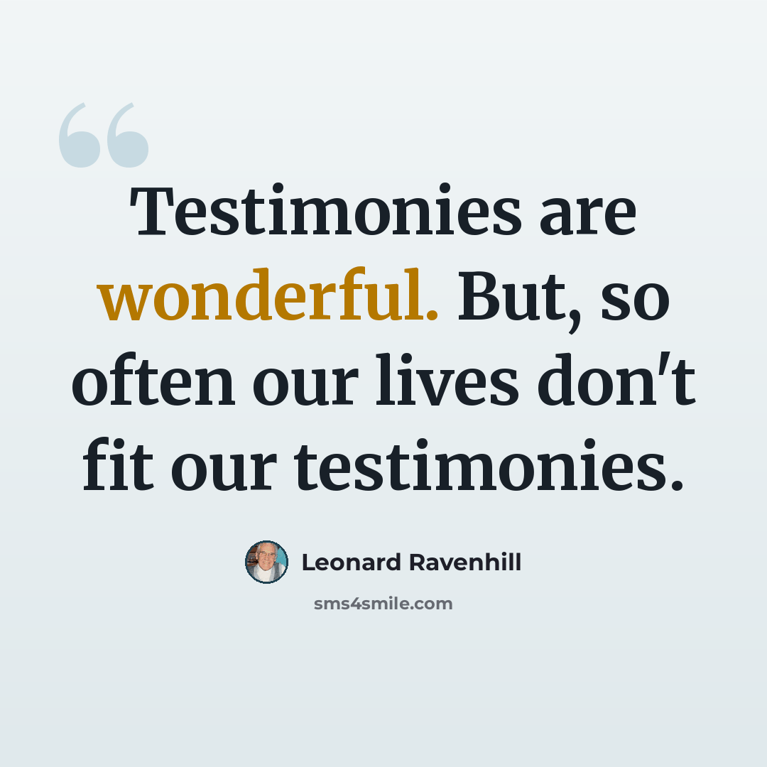 “Testimonies are wonderful. But, so often our lives don't fit our testimonies.” quote by Leonard Ravenhill