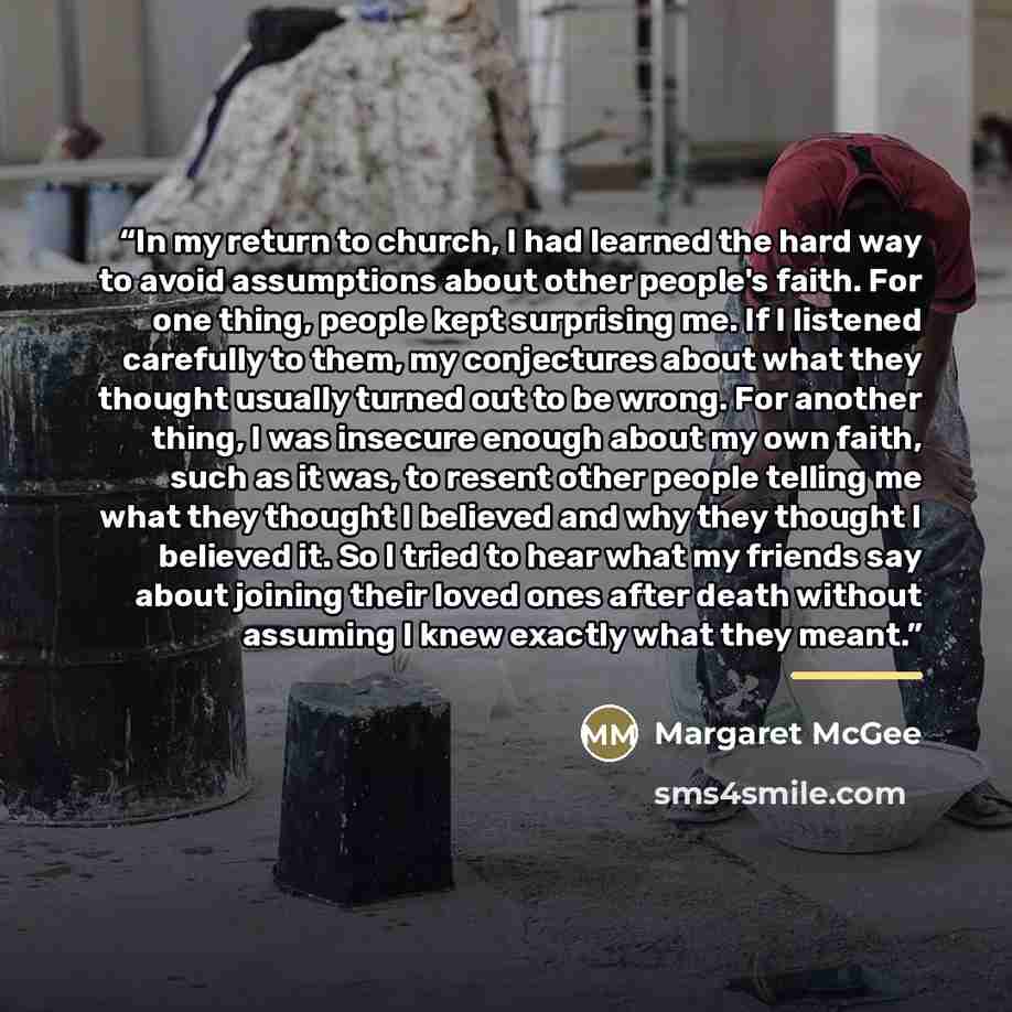 “In my return to church, I had learned the hard way to avoid assumptions about other people's faith. For one thing, people kept surprising me. If I listened carefully to them, my conjectures about what they thought usually turned out to be wrong. For another thing, I was insecure enough about my…” quote by Margaret McGee